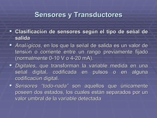 Sensores y TransductoresSensores y Transductores
!! ClasificaciClasificacióón de sensores segn de sensores segúún el tipo de sen el tipo de seññal deal de
salidasalida
!! AnalAnalóógicosgicos, en los que la se, en los que la seññal de salida es un valor deal de salida es un valor de
tensitensióón o corriente entre un rango previamente fijadon o corriente entre un rango previamente fijado
(normalmente 0-10 V o 4-20(normalmente 0-10 V o 4-20 mAmA).).
!! DigitalesDigitales, que transforman la variable medida en una, que transforman la variable medida en una
seseññal digital, codificada en pulsos o en algunaal digital, codificada en pulsos o en alguna
codificacicodificacióón digital.n digital.
!! Sensores “todo-nada”Sensores “todo-nada” son aquellos que únicamenteson aquellos que únicamente
poseen dos estados, los cuales están separados por unposeen dos estados, los cuales están separados por un
valor umbral de la variable detectadavalor umbral de la variable detectada
 