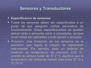 Sensores y TransductoresSensores y Transductores
!! EspecificaciEspecificacióón de sensoresn de sensores
!! Todos los sensores deben ser especificados a unTodos los sensores deben ser especificados a un
punto tal que aseguren ciertos parpunto tal que aseguren ciertos paráámetros demetros de
funcionamiento. Estas especificaciones se puedenfuncionamiento. Estas especificaciones se pueden
aplicar tanto a sensores como aaplicar tanto a sensores como a actuadoresactuadores, aunque, aunque
no en todas son aplicables a todo sensor ono en todas son aplicables a todo sensor o actuadoractuador..
!! Precisión:Precisión: Una limitación de los sensores es laUna limitación de los sensores es la
precisión, que regula el margen de imprecisiónprecisión, que regula el margen de imprecisión
instrumental. Por ejemplo, dado un sistema deinstrumental. Por ejemplo, dado un sistema de
medición de temperatura, de precisión 0,05medición de temperatura, de precisión 0,05 ºCºC,,
cuando su lectura fuese de 37,2cuando su lectura fuese de 37,2 ºCºC significa que lasignifica que la
temperatura del ambiente medido está entre 37,15 ytemperatura del ambiente medido está entre 37,15 y
37,2537,25 ºCºC
 