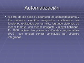 AutomatizaciAutomatizacióónn
!! A partir de los aA partir de los añños 50 aparecen los semiconductores yos 50 aparecen los semiconductores y
los primeros circuitos integrados sustituyeron laslos primeros circuitos integrados sustituyeron las
funciones realizadas por losfunciones realizadas por los relrelééss, logrando sistemas de, logrando sistemas de
menor tamamenor tamañño, con menor desgaste y mayor fiabilidad.o, con menor desgaste y mayor fiabilidad.
En 1968 nacieron los primeros autEn 1968 nacieron los primeros autóómatas programablesmatas programables
(PLC), con unidad central constituida por circuitos(PLC), con unidad central constituida por circuitos
integrados.integrados.
 