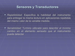 Sensores y TransductoresSensores y Transductores
!! RepetibilidadRepetibilidad:: Especifica la habilidad del instrumentoEspecifica la habilidad del instrumento
para entregar la misma lectura en aplicaciones repetidaspara entregar la misma lectura en aplicaciones repetidas
del mismo valor de la variable medida.del mismo valor de la variable medida.
!! Sensibilidad:Sensibilidad: TTéérmino utilizado para describir el mrmino utilizado para describir el míínimonimo
cambio en el elementocambio en el elemento sensadosensado que el instrumentoque el instrumento
puede detectarpuede detectar
 