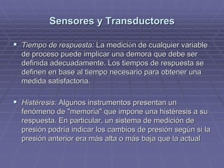 Sensores y TransductoresSensores y Transductores
!! Tiempo de respuesta:Tiempo de respuesta: La mediciLa medicióón de cualquier variablen de cualquier variable
de proceso puede implicar una demora que debe serde proceso puede implicar una demora que debe ser
definida adecuadamente. Los tiempos de respuesta sedefinida adecuadamente. Los tiempos de respuesta se
definen en base al tiempo necesario para obtener unadefinen en base al tiempo necesario para obtener una
medida satisfactoria.medida satisfactoria.
!! Histéresis:Histéresis: Algunos instrumentos presentan unAlgunos instrumentos presentan un
fenómeno de "memoria" que impone una histéresis a sufenómeno de "memoria" que impone una histéresis a su
respuesta. En particular, un sistema de medición derespuesta. En particular, un sistema de medición de
presión podría indicar los cambios de presión según si lapresión podría indicar los cambios de presión según si la
presión anterior era más alta o más baja que la actualpresión anterior era más alta o más baja que la actual
 