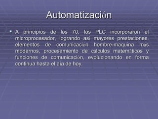 AutomatizaciAutomatizacióónn
!! A principios de los 70, los PLC incorporaron elA principios de los 70, los PLC incorporaron el
microprocesador, logrando asmicroprocesador, logrando asíí mayores prestaciones,mayores prestaciones,
elementos de comunicacielementos de comunicacióón hombre-maquina mn hombre-maquina mááss
modernos, procesamiento de cmodernos, procesamiento de cáálculos matemlculos matemááticos yticos y
funciones de comunicacifunciones de comunicacióón, evolucionando en forman, evolucionando en forma
continua hasta el dcontinua hasta el díía de hoy.a de hoy.
 