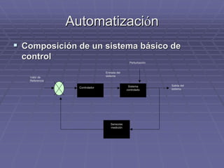 AutomatizaciAutomatizacióónn
!! Composición de un sistema básico deComposición de un sistema básico de
controlcontrol
Controlador Sistema
controlado
Sensores
medición
Valor de
Referencia
Salida del
sistema
Entrada del
sistema
Perturbación
 