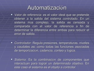 AutomatizaciAutomatizacióónn
!! Valor de referencia:Valor de referencia: es el valor ideal que se pretendees el valor ideal que se pretende
obtener a la salida del sistema controlado. En unobtener a la salida del sistema controlado. En un
sistema msistema máás complejo, la salida es censada ys complejo, la salida es censada y
comparada con el valor de referencia a fin decomparada con el valor de referencia a fin de
determinar la diferencia entre ambas para reducir eldeterminar la diferencia entre ambas para reducir el
error de salida.error de salida.
!! Controlador:Controlador: Regula presiones, temperaturas, nivelesRegula presiones, temperaturas, niveles
y caudales asy caudales asíí como todas las funciones asociadascomo todas las funciones asociadas
dede temporizacitemporizacióónn, cadencia, conteo y l, cadencia, conteo y lóógica.gica.
!! Sistema:Sistema: Es la combinaciEs la combinacióón de componentes quen de componentes que
interactinteractúúan para lograr un determinado objetivo. Enan para lograr un determinado objetivo. En
este caso el sistema es el objeto a controlar.este caso el sistema es el objeto a controlar.
 