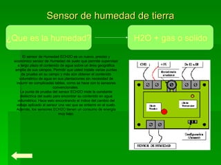 Sensor de humedad de tierra El sensor de Humedad ECH2O es un nuevo, preciso y económico sensor de Humedad de suelo que permite supervisar a largo plazo el contenido de agua sobre un área geográfica amplia de sus campos. Permitir que usted instale varias puntas de prueba en su campo y más aún obtener el contenido volumétrico de agua en sus plantaciones sin necesidad de incurrir en complicadas tablas, como se hace con lo sensores convencionales.  La punta de prueba del sensor ECH2O mide la constante dieléctrica del suelo para encontrar su contenido en agua volumétrico. Hace esto encontrando el índice del cambio del voltaje aplicado al sensor una vez que se entierre en el suelo. Además, los sensores ECH2O tienen un consumo de energía muy bajo. ¿Que es la humedad? H2O + gas o solido 