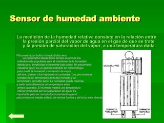 Sensor de humedad ambiente   La medición de la humedad relativa consiste en la relación entre la presión parcial del vapor de agua en el gas de que se trate y la presión de saturación del vapor, a una temperatura dada.  Psicometría por bulbo húmedo/bulbo seco La psicometría desde hace tiempo es uno de los métodos más populares para el monitoreo de la humedad debido a su simplicidad e inherente bajo costo. Un psicometro industrial típico es un aparato utilizado en meteorología para medir la humedad o contenido de vapor del aire, distinto a los higrómetros corrientes. Los psicrómetros constan de un termómetro de bulbo húmedo y un termómetro de bulbo seco. La humedad puede medirse  a partir de la diferencia de temperatura entre ambos aparatos. El húmedo medirá una temperatura inferior producida por la evaporación de agua. Es  importante para su correcto funcionamiento que el  psicrómetro se instale aislado de vientos fuertes y de la luz solar directa. 