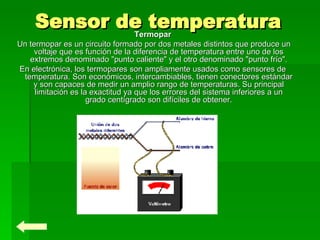 Sensor de temperatura Termopar   Un termopar es un circuito formado por dos metales distintos que produce un voltaje que es función de la diferencia de temperatura entre uno de los extremos denominado "punto caliente" y el otro denominado "punto frío". En electrónica, los termopares son ampliamente usados como sensores de temperatura. Son económicos, intercambiables, tienen conectores estándar y son capaces de medir un amplio rango de temperaturas. Su principal limitación es la exactitud ya que los errores del sistema inferiores a un grado centígrado son difíciles de obtener. 