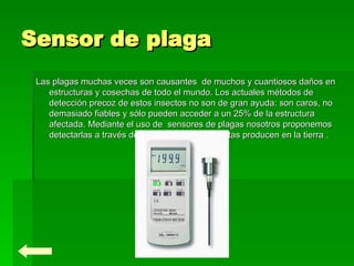 Sensor de plaga Las plagas muchas veces son causantes  de muchos y cuantiosos daños en estructuras y cosechas de todo el mundo. Los actuales métodos de detección precoz de estos insectos no son de gran ayuda: son caros, no demasiado fiables y sólo pueden acceder a un 25% de la estructura afectada. Mediante el uso de  sensores de plagas nosotros proponemos detectarlas a través de las vibraciones que estas producen en la tierra . 