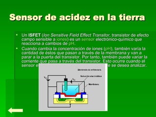 Sensor de acidez en la tierra   Un  ISFET  ( Ion Sensitive Field Effect Transitor , transistor de efecto campo sensible a  iones ) es un  sensor  electrónico-químico que reacciona a cambios de  pH . Cuando cambia la concentración de iones ( pH ), también varía la cantidad de éstos que pasan a través de la membrana y van a parar a la puerta del transistor. Por tanto, también puede variar la corriente que pasa a través del transistor. Esto ocurre cuando el sensor entra en contacto con la sustancia que se desea analizar. 