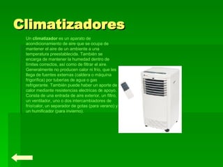 Climatizadores Un  climatizador  es un aparato de acondicionamiento de aire que se ocupa de mantener el aire de un ambiente a una temperatura preestablecida. También se encarga de mantener la humedad dentro de límites correctos, así como de filtrar el aire. Generalmente no producen calor ni frío, que les llega de fuentes externas (caldera o máquina frigorífica) por tuberías de agua o gas refrigerante. También puede haber un aporte de calor mediante resistencias electricas de apoyo. Consta de una entrada de aire exterior, un filtro, un ventilador, uno o dos intercambiadores de frío/calor, un separador de gotas (para verano) y un humificador (para invierno). 