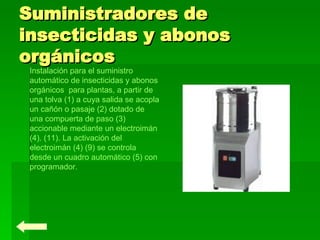 Suministradores de insecticidas y abonos orgánicos Instalación para el suministro automático de insecticidas y abonos orgánicos  para plantas, a partir de una tolva (1) a cuya salida se acopla un cañón o pasaje (2) dotado de una compuerta de paso (3) accionable mediante un electroimán (4). (11). La activación del electroimán (4) (9) se controla desde un cuadro automático (5) con programador. 