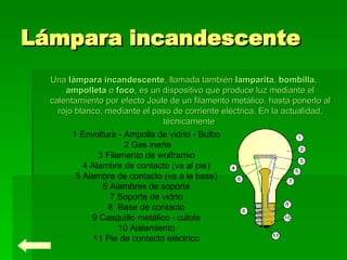 Lámpara incandescente Una  lámpara incandescente , llamada también  lamparita ,  bombilla ,  ampolleta  o  foco , es un dispositivo que produce luz mediante el calentamiento por efecto Joule de un filamento metálico, hasta ponerlo al rojo blanco, mediante el paso de corriente eléctrica. En la actualidad, técnicamente  1 Envoltura - Ampolla de vidrio - Bulbo  2 Gas inerte  3 Filamento de wolframio  4 Alambre de contacto (va al pie)  5 Alambre de contacto (va a la base)  6 Alambres de soporte  7 Soporte de vidrio  8  Base de contacto  9 Casquillo metálico - culote  10 Aislamiento  11 Pie de contacto eléctrico  