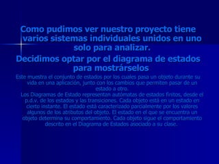 Como pudimos ver nuestro proyecto tiene varios sistemas individuales unidos en uno solo para analizar. Decidimos optar por el diagrama de estados para mostrárselos  Este muestra el conjunto de estados por los cuales pasa un objeto durante su vida en una aplicación, junto con los cambios que permiten pasar de un estado a otro. Los Diagramas de Estado representan autómatas de estados finitos, desde el p.d.v. de los estados y las transiciones. Cada objeto está en un estado en cierto instante. El estado está caracterizado parcialmente por los valores algunos de los atributos del objeto. El estado en el que se encuentra un objeto determina su comportamiento. Cada objeto sigue el comportamiento descrito en el Diagrama de Estados asociado a su clase.  