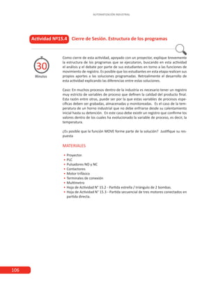 106
AUTOMATIZACIÓN INDUSTRIAL
Actividad Nº15.4 Cierre de Sesión. Estructura de los programas
Minutos
30
Como cierre de esta actividad, apoyado con un proyector, explique brevemente
la estructura de los programas que se ejecutaron, buscando en esta actividad
el análisis y el debate por parte de sus estudiantes en torno a las funciones de
movimiento de registro. Es posible que los estudiantes en esta etapa realicen sus
propios aportes a las soluciones programadas. Retroalimente el desarrollo de
esta actividad explicando las diferencias entre estas soluciones.
Caso: En muchos procesos dentro de la industria es necesario tener un registro
muy estricto de variables de proceso que definen la calidad del producto final.
Esta razón entre otras, puede ser por la que estas variables de procesos espe-
cíficas deben ser grabadas, almacenadas y monitoreadas. Es el caso de la tem-
peratura de un horno industrial que no debe enfriarse desde su calentamiento
inicial hasta su detención. En este caso debe existir un registro que confirme los
valores dentro de los cuales ha evolucionado la variable de proceso, es decir, la
temperatura.
¿Es posible que la función MOVE forme parte de la solución? Justifique su res-
puesta
MATERIALES
•
• 	Proyector.
•
• 	PLC
•
• 	
Pulsadores NO y NC
•
• 	Contactores
•
• 	
Motor trifásico
•
• 	
Terminales de conexión
•
• 	
Multímetro
•
• 	
Hoja de Actividad N° 15.2 - Partida estrella / triángulo de 2 bombas.
•
• 	
Hoja de Actividad N° 15.3 - Partida secuencial de tres motores conectados en
partida directa.
 