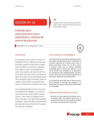 107
CUARTO MEDIO ELECTRÓNICA
SESIÓN Nº 16 Programa PLCs de gama baja y pantallas
HMI, según requerimientos del proceso
industriales simples.
AE
Duración: 4 horas pedagógicas en total
Presentación
El propósito de esta sesión es conocer el
estándar OPC y un software servidor que
permitirá realizar la supervisión y adqui-
sición de datos en un proceso industrial.
Este software será el encargado de ac-
ceder a los registros de memoria del PLC
tanto para la lectura como la escritura de
datos los cuales con posterioridad (sesión
18 en adelante) serán accedidos desde un
software cliente OPC y específicamente
desde un HMI (Human Machine Interface).
La principal finalidad de esta sesión será
la instalación del software y su explora-
ción respecto de sus principales caracte-
rísticas. Entre estas se trabajará con el
Driver Simulator y los datos del tipo Word
y Boolean. Esta actividad es fundamental
para abordar con pertenencia las siguien-
tes sesiones de trabajo.
Horas
Estándar para
comunicaciones entre
dispositivos y sistemas de
control de procesos
4
Recomendaciones Metodológicas
Para esta sesión se recomienda al docente prever
las posibles variables que podrían condicionar la
correcta realización de la sesión, entre estas se
podría mencionar: Contar con un PC y acceso
a Internet; contar con un sistema operativo
compatible para la versión del software y si se
ha de realizar esta actividad en el laboratorio
de computación del establecimiento, entonces
contar con los permisos del administrador de la
red para la instalación del software OPC.
Se recomienda que el docente en forma previa,
haya realizado la descarga del software y su
instalaciónparacomprenderposiblesdificultades
en su quehacer.
Objetivo de Aprendizaje de la Sesión
•
• Describe en forma general el estándar de co-
municación OPC, con especial atención en el
monitoreo de datos de una arquitectura típica
de control comunicacional en procesos.
 
