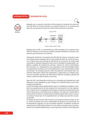 108
AUTOMATIZACIÓN INDUSTRIAL
Actividad Nº16.1 Actividad de Inicio
Minutos
30
Apoyado por un esquema, describa en forma general el estándar de comunica-
ción OPC (OLE for Process Control), con especial atención en el monitoreo de
datos de una arquitectura típica de control comunicacional en procesos.
Figura 63.OPC
Fuente: (“What is OPC?”, 2010)
Explique qué es OPC, se recomienda que utilice ejemplos de la industria local,
fáciles de observar en el entorno y donde se puedan identificar los diversos sub-
sistemas que intervienen en el proceso.
Información Preliminar: El propósito de OPC (OLE for Process Control) es tener
una infraestructura estándar para el intercambio de datos de control de proce-
sos. Es típico tener varias fuentes de información en el proceso, las cuales están
contenidas en distintos dispositivos tales como controladores programables, me-
didores, unidades de transferencia remotas, sistemas de control centralizados,
base de datos, etc. Antiguamente estos dispositivos sólo intercambiaban datos
con aplicaciones provistas por el mismo fabricante, lo que representaba muchas
restricciones. Sin embargo, gracias a OPC, hoy podemos intercambiar libre y fá-
cilmente información desde estos dispositivos y aplicaciones de cualquier tipo,
como por ejemplo soluciones de HMI (Human Machine Interface), planillas de
cálculo, motores de base de datos, entre otras.
Antes de OPC, cada dispositivo tenía que ser consultado por separado por cada
aplicación, lo que significaba un gran trabajo en la implementación y una comu-
nicación poco eficiente.
La OPC Foundation (www.opcfoundation.org) es la entidad que establece y man-
tiene las especificaciones de este esquema de comunicación. En esta organiza-
ción, sin fines de lucro, participan los principales proveedores de dispositivos para
control de procesos y de aplicaciones de software, de modo que se garantiza la
interconexión de todos los componentes de distintos fabricantes, sólo es necesa-
rio entonces revisar que en las especificaciones se indique que permiten comuni-
cación OPC.
El modelo de comunicación OPC se basa en la estructura cliente-servidor. Es de-
cir, existen servidores que son los responsables de efectuar la comunicación con
los dispositivos conforme a lo que los clientes requieran. El software servidor de
comunicaciones OPC deberá contener el o los drivers necesarios para la interco-
nexión con los distintos dispositivos, y será el que hace el enlace con las diferentes
 