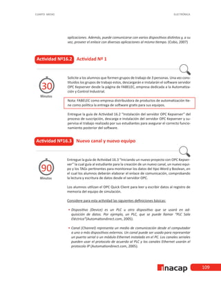 109
CUARTO MEDIO ELECTRÓNICA
Actividad Nº16.2 Actividad Nº 1
Minutos
30
Solicite a los alumnos que formen grupos de trabajo de 3 personas. Una vez cons-
tituidos los grupos de trabajo estos, descargarán e instalarán el software servidor
OPC Kepserver desde la página de FABELEC, empresa dedicada a la Automatiza-
ción y Control Industrial.
Nota: FABELEC como empresa distribuidora de productos de automatización tie-
ne como política la entrega de software gratis para sus equipos.
Entregue la guía de Actividad 16.2 “Instalación del servidor OPC Kepserver” del
proceso de suscripción, descarga e instalación del servidor OPC Kepserver y su-
pervisa el trabajo realizado por sus estudiantes para asegurar el correcto funcio-
namiento posterior del software.
aplicaciones. Además, puede comunicarse con varios dispositivos distintos y, a su
vez, proveer el enlace con diversas aplicaciones al mismo tiempo. (Cobo, 2007)
Actividad Nº16.3 Nuevo canal y nuevo equipo
Minutos
90
Entregue la guía de Actividad 16.3 “Iniciando un nuevo proyecto con OPC Kepser-
ver” la cual guía al estudiante para la creación de un nuevo canal, un nuevo equi-
po y los TAGs pertinentes para monitorear los datos del tipo Word y Boolean, en
el cual los alumnos deberán elaborar el enlace de comunicación, comprobando
la lectura y escritura de datos desde el servidor OPC.
Los alumnos utilizan el OPC Quick Client para leer y escribir datos al registro de
memoria del equipo de simulación.
Considere para esta actividad las siguientes definiciones básicas:
•
• 	
Dispositivo (Device) es un PLC u otro dispositivo que se usará en ad-
quisición de datos. Por ejemplo, un PLC, que se puede llamar “PLC Sala
Eléctrica”(Automationdirect.com, 2005).
•
• 	
Canal (Channel) representa un medio de comunicación desde el computador
a uno o más dispositivos externos. Un canal puede ser usado para representar
un puerto serial o un módulo Ethernet instalado en el PC. Los canales seriales
pueden usar el protocolo de acuerdo al PLC y los canales Ethernet usarán el
protocolo IP (Automationdirect.com, 2005).
 