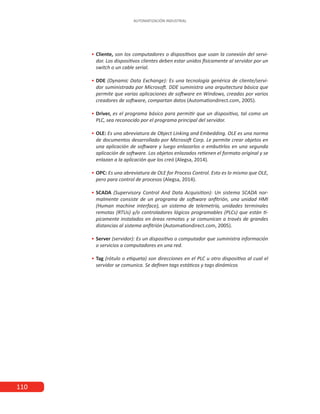 110
AUTOMATIZACIÓN INDUSTRIAL
•
• 	Cliente, son los computadores o dispositivos que usan la conexión del servi-
dor. Los dispositivos clientes deben estar unidos físicamente al servidor por un
switch o un cable serial.
•
• 	DDE (Dynamic Data Exchange): Es una tecnología genérica de cliente/servi-
dor suministrada por Microsoft. DDE suministra una arquitectura básica que
permite que varias aplicaciones de software en Windows, creadas por varios
creadores de software, compartan datos (Automationdirect.com, 2005).
•
• 	
Driver, es el programa básico para permitir que un dispositivo, tal como un
PLC, sea reconocido por el programa principal del servidor.
•
• 	
OLE: Es una abreviatura de Object Linking and Embedding. OLE es una norma
de documentos desarrollado por Microsoft Corp. Le permite crear objetos en
una aplicación de software y luego enlazarlos o embutirlos en una segunda
aplicación de software. Los objetos enlazados retienen el formato original y se
enlazan a la aplicación que los creó (Alegsa, 2014).
•
• 	
OPC: Es una abreviatura de OLE for Process Control. Esto es lo mismo que OLE,
pero para control de procesos (Alegsa, 2014).
•
• 	
SCADA (Supervisory Control And Data Acquisition): Un sistema SCADA nor-
malmente consiste de un programa de software anfitrión, una unidad HMI
(Human machine interface), un sistema de telemetría, unidades terminales
remotas (RTUs) y/o controladores lógicos programables (PLCs) que están tí-
picamente instalados en áreas remotas y se comunican a través de grandes
distancias al sistema anfitrión (Automationdirect.com, 2005).
•
• 	Server (servidor): Es un dispositivo o computador que suministra información
o servicios a computadores en una red.
•
• 	Tag (rótulo o etiqueta) son direcciones en el PLC u otro dispositivo al cual el
servidor se comunica. Se definen tags estáticos y tags dinámicos
 