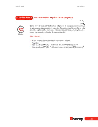 111
CUARTO MEDIO ELECTRÓNICA
Actividad Nº16.4 Cierre de Sesión. Explicación de proyectos
Minutos
30
Como cierre de esta actividad, solicite a 2 grupos de trabajo que expliquen sus
proyectos acompañados con un proyector. Retroalimente el desarrollo de esta
actividad explicando las diferencias entre estas soluciones generadas y los acier-
tos en el proceso de realización de la comunicación.
MATERIALES
•
• 	
PC con sistema operativo Windows y conexión a Internet.
•
• 	Proyector.
•
• 	
Hoja de Actividad N° 16.2 - “Instalación del servidor OPC Kepserver”.
•
• 	
Hoja de Actividad N° 16.3 -“Iniciando un nuevo proyecto con OPC Kepserver”.
 