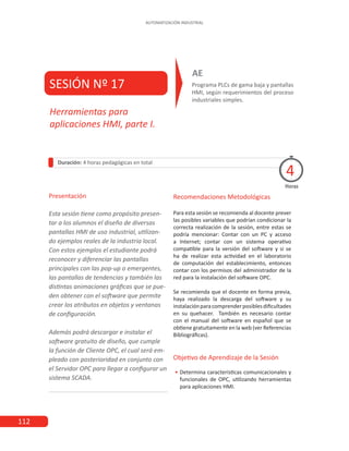 112
AUTOMATIZACIÓN INDUSTRIAL
SESIÓN Nº 17 Programa PLCs de gama baja y pantallas
HMI, según requerimientos del proceso
industriales simples.
AE
Duración: 4 horas pedagógicas en total
Presentación
Esta sesión tiene como propósito presen-
tar a los alumnos el diseño de diversas
pantallas HMI de uso industrial, utilizan-
do ejemplos reales de la industria local.
Con estos ejemplos el estudiante podrá
reconocer y diferenciar las pantallas
principales con las pop-up o emergentes,
las pantallas de tendencias y también las
distintas animaciones gráficas que se pue-
den obtener con el software que permite
crear los atributos en objetos y ventanas
de configuración.
Además podrá descargar e instalar el
software gratuito de diseño, que cumple
la función de Cliente OPC, el cual será em-
pleado con posterioridad en conjunto con
el Servidor OPC para llegar a configurar un
sistema SCADA.
Horas
Herramientas para
aplicaciones HMI, parte I.
4
Recomendaciones Metodológicas
Para esta sesión se recomienda al docente prever
las posibles variables que podrían condicionar la
correcta realización de la sesión, entre estas se
podría mencionar: Contar con un PC y acceso
a Internet; contar con un sistema operativo
compatible para la versión del software y si se
ha de realizar esta actividad en el laboratorio
de computación del establecimiento, entonces
contar con los permisos del administrador de la
red para la instalación del software OPC.
Se recomienda que el docente en forma previa,
haya realizado la descarga del software y su
instalaciónparacomprenderposiblesdificultades
en su quehacer. También es necesario contar
con el manual del software en español que se
obtiene gratuitamente en la web (ver Referencias
Bibliográficas).
Objetivo de Aprendizaje de la Sesión
•
• Determina características comunicacionales y
funcionales de OPC, utilizando herramientas
para aplicaciones HMI.
 