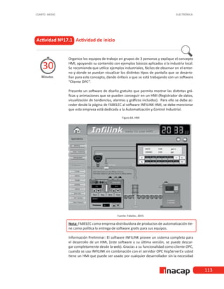 113
CUARTO MEDIO ELECTRÓNICA
Organice los equipos de trabajo en grupos de 3 personas y explique el concepto
HMI, apoyando su contenido con ejemplos básicos aplicados a la industria local.
Se recomienda que utilice ejemplos industriales, fáciles de observar en el entor-
no y donde se puedan visualizar los distintos tipos de pantalla que se desarro-
llan para este concepto, dando énfasis a que se está trabajando con un software
“Cliente OPC”.
Presente un software de diseño gratuito que permita mostrar las distintas grá-
ficas y animaciones que se pueden conseguir en un HMI (Registrador de datos,
visualización de tendencias, alarmas y gráficos incluidos). Para ello se debe ac-
ceder desde la página de FABELEC al software INFILINK HMI, se debe mencionar
que esta empresa está dedicada a la Automatización y Control Industrial.
Figura 64. HMI
Fuente: Fabelec, 2015.
Nota: FABELEC como empresa distribuidora de productos de automatización tie-
ne como política la entrega de software gratis para sus equipos.
Información Preliminar: El software INFILINK provee un sistema completo para
el desarrollo de un HMI, (este software y su última versión, se puede descar-
gar completamente desde la web). Gracias a su funcionalidad como cliente OPC,
cuando se usa INFILINK en combinación con el servidor OPC KepServerEx usted
tiene un HMI que puede ser usado por cualquier desarrollador sin la necesidad
Actividad Nº17.1 Actividad de inicio
Minutos
30
 