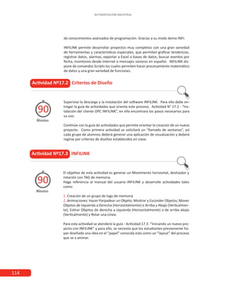114
AUTOMATIZACIÓN INDUSTRIAL
de conocimientos avanzados de programación. Gracias a su modo demo INFI.
INFILINK permite desarrollar proyectos muy completos con una gran variedad
de herramientas y características especiales, que permiten graficar tendencias,
registrar datos, alarmas, exportar a Excel o bases de datos, buscar eventos por
fecha, monitoreo desde Internet o mensajes sonoros en español. INFILINK dis-
pone de comandos Scripts los cuales permiten hacer procesamiento matemático
de datos y una gran variedad de funciones.
Actividad Nº17.2 Criterios de Diseño
Supervise la descarga y la instalación del software INFILINK. Para ello debe en-
tregar la guía de actividades que orienta este proceso. Actividad N° 17.2 - “Ins-
talación del cliente OPC INFILINK”, en ella encontrara los pasos necesarios para
su uso.
Continúe con la guía de actividades que permite orientar la creación de un nuevo
proyecto. Como primera actividad se solicitará un “llamado de ventanas”, así
cada grupo de alumnos deberá generar una aplicación de visualización y deberá
regirse por criterios de diseños establecidos en clase.
Minutos
90
Actividad Nº17.3 INFILINK
El objetivo de esta actividad es generar un Movimiento horizontal, deslizador y
rotación con TAG de memoria.
Haga referencia al manual del usuario INFILINK y desarrolle actividades tales
como:
1. Creación de un grupo de tags de memoria
2. Animaciones: Hacer Parpadear un Objeto; Mostrar y Esconder Objetos; Mover
Objetos de Izquierda a Derecha (Horizontalmente) o Arriba y Abajo (Verticalmen-
te); Estirar Objetos de derecha a izquierda (Horizontalmente) o de arriba abajo
(Verticalmente) y Rotar una Línea.
Para esta actividad se atenderá la guía - Actividad 17.3 -“Iniciando un nuevo pro-
yecto con INFILINK” y para ello, se necesita que los estudiantes previamente ha-
yan diseñado una idea en el “papel” conocida esta como un “layout” del proceso
que se a animar.
Minutos
90
 