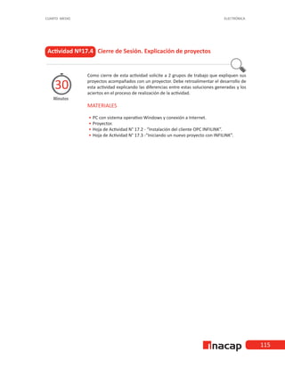 115
CUARTO MEDIO ELECTRÓNICA
Actividad Nº17.4 Cierre de Sesión. Explicación de proyectos
Como cierre de esta actividad solicite a 2 grupos de trabajo que expliquen sus
proyectos acompañados con un proyector. Debe retroalimentar el desarrollo de
esta actividad explicando las diferencias entre estas soluciones generadas y los
aciertos en el proceso de realización de la actividad.
MATERIALES
•
• 	
PC con sistema operativo Windows y conexión a Internet.
•
• 	Proyector.
•
• 	
Hoja de Actividad N° 17.2 - “Instalación del cliente OPC INFILINK”.
•
• 	
Hoja de Actividad N° 17.3 -“Iniciando un nuevo proyecto con INFILINK”.
Minutos
30
 