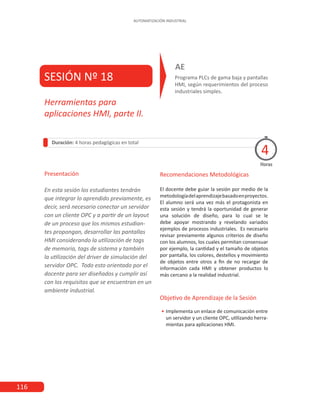 116
AUTOMATIZACIÓN INDUSTRIAL
SESIÓN Nº 18 Programa PLCs de gama baja y pantallas
HMI, según requerimientos del proceso
industriales simples.
AE
Duración: 4 horas pedagógicas en total
Presentación
En esta sesión los estudiantes tendrán
que integrar lo aprendido previamente, es
decir, será necesario conectar un servidor
con un cliente OPC y a partir de un layout
de un proceso que los mismos estudian-
tes propongan, desarrollar las pantallas
HMI considerando la utilización de tags
de memoria, tags de sistema y también
la utilización del driver de simulación del
servidor OPC. Todo esto orientado por el
docente para ser diseñados y cumplir así
con los requisitos que se encuentran en un
ambiente industrial.
Horas
Herramientas para
aplicaciones HMI, parte II.
4
Recomendaciones Metodológicas
El docente debe guiar la sesión por medio de la
metodologíadelaprendizajebasadoenproyectos.
El alumno será una vez más el protagonista en
esta sesión y tendrá la oportunidad de generar
una solución de diseño, para lo cual se le
debe apoyar mostrando y revelando variados
ejemplos de procesos industriales. Es necesario
revisar previamente algunos criterios de diseño
con los alumnos, los cuales permitan consensuar
por ejemplo, la cantidad y el tamaño de objetos
por pantalla, los colores, destellos y movimiento
de objetos entre otros a fin de no recargar de
información cada HMI y obtener productos lo
más cercano a la realidad industrial.
Objetivo de Aprendizaje de la Sesión
•
• Implementa un enlace de comunicación entre
un servidor y un cliente OPC, utilizando herra-
mientas para aplicaciones HMI.
 
