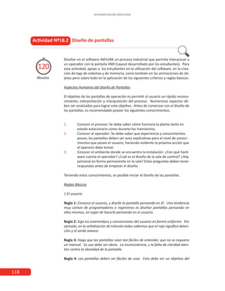 118
AUTOMATIZACIÓN INDUSTRIAL
Actividad Nº18.2 Diseño de pantallas
Diseñar en el software INFILINK un proceso industrial que permita interactuar a
un operador con la pantalla HMI (Layout desarrollado por los estudiantes). Para
esta actividad, apoye a los estudiantes en la utilización del software, en la crea-
ción de tags de sistemas y de memoria, como también en las animaciones de ob-
jetos pero sobre todo en la aplicación de los siguientes criterios y reglas básicas:
Aspectos Humanos del diseño de Pantallas
El objetivo de las pantallas de operación es permitir al usuario un rápido recono-
cimiento, interpretación y manipulación del proceso. Numerosos aspectos de-
ben ser analizados para lograr este objetivo. Antes de comenzar con el diseño de
las pantallas, es recomendable poseer los siguientes conocimientos:
1.	 Conocer el proceso: Se debe saber cómo funciona la planta tanto en
	 estado estacionario como durante los transitorios.
2.	 Conocer al operador: Se debe saber que experiencia y conocimientos
	 posee; las pantallas deben ser auto explicativas para el nivel de conoci-
	 mientos que posee el usuario, haciendo evidente la próxima acción que
	 el operario deba tomar.
3.	 Conocer el ambiente donde se encuentra la instalación: ¿Con qué hard-
	 ware cuenta el operador? ¿Cuál es el diseño de la sala de control? ¿Hay
	 personal en forma permanente en la sala? Estas preguntas deben tener
	 respuestas antes de empezar el diseño.
Teniendo estos conocimientos, es posible iniciar el diseño de las pantallas.	
Reglas Básicas
1 El usuario
Regla 1: Conozca al usuario, y diseñe la pantalla pensando en él. Una tendencia
muy común de programadores e ingenieros es diseñar pantallas pensando en
ellos mismos, en lugar de hacerlo pensando en el usuario.
Regla 2: Siga los estereotipos y convenciones del usuario en forma uniforme. Por
ejemplo, en la señalización de tránsito todos sabemos que el rojo significa deten-
ción y el verde avance.
Regla 3: Haga que las pantallas sean tan fáciles de entender, que no se requiera
un manual. Su uso debe ser obvio. La inconsistencia, y la falta de claridad aten-
tan contra la obviedad de la pantalla.
Regla 4: Las pantallas deben ser fáciles de usar. Esto debe ser un objetivo del
Minutos
120
 