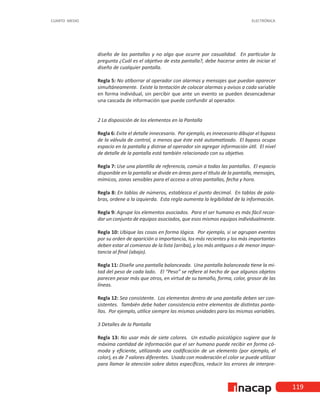 119
CUARTO MEDIO ELECTRÓNICA
diseño de las pantallas y no algo que ocurre por casualidad. En particular la
pregunta ¿Cuál es el objetivo de esta pantalla?, debe hacerse antes de iniciar el
diseño de cualquier pantalla.
Regla 5: No atiborrar al operador con alarmas y mensajes que puedan aparecer
simultáneamente. Existe la tentación de colocar alarmas y avisos a cada variable
en forma individual, sin percibir que ante un evento se pueden desencadenar
una cascada de información que puede confundir al operador.
2 La disposición de los elementos en la Pantalla
Regla 6: Evite el detalle innecesario. Por ejemplo, es innecesario dibujar el bypass
de la válvula de control, a menos que éste esté automatizado. El bypass ocupa
espacio en la pantalla y distrae al operador sin agregar información útil. El nivel
de detalle de la pantalla está también relacionado con su objetivo.
Regla 7: Use una plantilla de referencia, común a todas las pantallas. El espacio
disponible en la pantalla se divide en áreas para el título de la pantalla, mensajes,
mímicos, zonas sensibles para el acceso a otras pantallas, fecha y hora.
Regla 8: En tablas de números, establezca el punto decimal. En tablas de pala-
bras, ordene a la izquierda. Esta regla aumenta la legibilidad de la información.
Regla 9: Agrupe los elementos asociados. Para el ser humano es más fácil recor-
dar un conjunto de equipos asociados, que esos mismos equipos individualmente.
Regla 10: Ubique las cosas en forma lógica. Por ejemplo, si se agrupan eventos
por su orden de aparición o importancia, los más recientes y los más importantes
deben estar al comienzo de la lista (arriba), y los más antiguos o de menor impor-
tancia al final (abajo).
Regla 11: Diseñe una pantalla balanceada. Una pantalla balanceada tiene la mi-
tad del peso de cada lado. El “Peso” se refiere al hecho de que algunos objetos
parecen pesar más que otros, en virtud de su tamaño, forma, color, grosor de las
líneas.
Regla 12: Sea consistente. Los elementos dentro de una pantalla deben ser con-
sistentes. También debe haber consistencia entre elementos de distintas panta-
llas. Por ejemplo, utilice siempre las mismas unidades para las mismas variables.
3 Detalles de la Pantalla
Regla 13: No usar más de siete colores. Un estudio psicológico sugiere que la
máxima cantidad de información que el ser humano puede recibir en forma có-
moda y eficiente, utilizando una codificación de un elemento (por ejemplo, el
color), es de 7 valores diferentes. Usado con moderación el color se puede utilizar
para llamar la atención sobre datos específicos, reducir los errores de interpre-
 