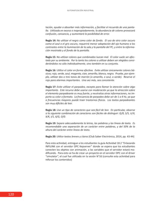 120
AUTOMATIZACIÓN INDUSTRIAL
tación, ayudar a absorber más información, y facilitar el recuerdo de una panta-
lla. Utilizada en exceso o inapropiadamente, la abundancia de colores provocará
confusión, cansancio, y aumentará la posibilidad de error.
Regla 14: No utilizar el negro como color de fondo. El uso de otro color oscuro
como el azul o el gris oscuro, requerirá menor adaptación del ojo humano a los
contrastes entre la iluminación de la sala y la pantalla del PC, y entre la informa-
ción mostrada y el fondo de la pantalla.
Regla 15: No utilizar colores que combinados luzcan mal. El color suele ser afec-
tado por su ambiente. Por lo tanto los colores a utilizar deben ser elegidos consi-
derándolos no sólo individualmente, sino también en su conjunto.
Regla 16: Utilice el color en forma efectiva. Evite utilizar únicamente colores bá-
sicos; rojo, verde, azul, magenta, cian, amarillo, blanco, negro. Pruebe, por ejem-
plo, utilizar dos o tres tonos de marrón (o amarillo, o azul, o verde). Reserve el
rojo para alarmas importantes. Una vez más, sea consistente.
Regla 17: Evite utilizar el parpadeo, excepto para llamar la atención sobre algo
importante. Este recurso debe usarse con moderación ya que la atracción sobre
el elemento parpadeante es muy fuerte, y neutraliza otras informaciones, no im-
porta su color o formato. La frecuencia de parpadeo debe ser de 1 a 4 Hz, ya que
a frecuencias mayores puede traer trastornos físicos. Los textos parpadeantes
son muy difíciles de leer.
	
Regla 18: Use un tipo de caracteres que sea fácil de leer. En particular, observe
si la siguiente combinación de caracteres son fáciles de distinguir: Q/0, S/5, U/V,
X/K, I/1, 6/G, O/0.
Regla 19: Separe adecuadamente la letras, las palabras y las líneas de texto. Es
recomendable una separación de un carácter entre palabras, y del 50% de la
altura del carácter entre líneas de texto.
Regla 20: Utilice textos breves y claros (Club Saber Electrónica, 2014, pp. 43-44)
Para esta actividad, entregue a los estudiantes la guía Actividad 18.2 “Enlazando
INFILINK con el servidor OPC Kepserver” donde se espera que los estudiantes
conecten los objetos con animación, a las variables que el servidor estará mo-
dificando. Para esto se ha de crear un proyecto en el servidor OPC con el driver
“simulator”, el cual fue utilizado en la sesión N°16 (consulte esta actividad para
reforzar los contenidos)
 