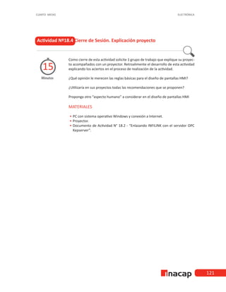 121
CUARTO MEDIO ELECTRÓNICA
Como cierre de esta actividad solicite 1 grupo de trabajo que explique su proyec-
to acompañados con un proyector. Retroalimente el desarrollo de esta actividad
explicando los aciertos en el proceso de realización de la actividad.
¿Qué opinión le merecen las reglas básicas para el diseño de pantallas HMI?
¿Utilizaría en sus proyectos todas las recomendaciones que se proponen?
Proponga otro “aspecto humano” a considerar en el diseño de pantallas HMI
MATERIALES
•
• 	
PC con sistema operativo Windows y conexión a Internet.
•
• 	Proyector.
•
• 	
Documento de Actividad N° 18.2 - “Enlazando INFILINK con el servidor OPC
Kepserver”.
Actividad Nº18.4 Cierre de Sesión. Explicación proyecto
Minutos
15
 
