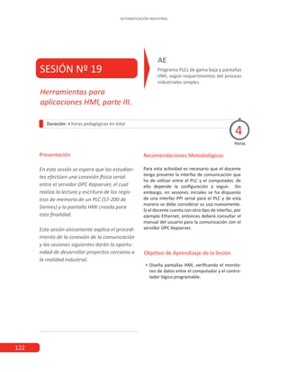 122
AUTOMATIZACIÓN INDUSTRIAL
SESIÓN Nº 19 Programa PLCs de gama baja y pantallas
HMI, según requerimientos del proceso
industriales simples.
AE
Duración: 4 horas pedagógicas en total
Presentación
En esta sesión se espera que los estudian-
tes efectúen una conexión física serial
entre el servidor OPC Kepserver, el cual
realiza la lectura y escritura de los regis-
tros de memoria de un PLC (S7-200 de
Siemes) y la pantalla HMI creada para
esta finalidad.
Esta sesión únicamente explica el procedi-
miento de la conexión de la comunicación
y las sesiones siguientes darán la oportu-
nidad de desarrollar proyectos cercanos a
la realidad industrial.
Horas
Herramientas para
aplicaciones HMI, parte III.
4
Recomendaciones Metodológicas
Para esta actividad es necesario que el docente
tenga presente la interfaz de comunicación que
ha de utilizar entre el PLC y el computador, de
ello depende la configuración a seguir. Sin
embargo, en sesiones iniciales se ha dispuesto
de una interfaz PPI serial para el PLC y de esta
manera se debe considerar su uso nuevamente.
Si el docente cuenta con otro tipo de interfaz, por
ejemplo Ethernet, entonces deberá consultar el
manual del usuario para la comunicación con el
servidor OPC Kepserver.
 
Objetivo de Aprendizaje de la Sesión
•
• Diseña pantallas HMI, verificando el monito-
reo de datos entre el computador y el contro-
lador lógico programable.
 