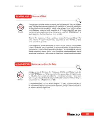 123
CUARTO MEDIO ELECTRÓNICA
Actividad Nº19.1 Sistema SCADA
Como primera actividad, motive a conectar los PLCs Siemens S7-200 a su software
HMI/SCADA a través de una conexión serial, diseñando un sistema de adquisición
de datos, de control y supervisión, usando estos recursos como solución de bajo
costo. Cualquier programa con la capacidad de OPC, tal como un HMI, que tenga
esa característica puede conectarse directamente a los PLCs S7-200 a través de
puertos seriales al utilizar Kepserver como servidor.
Organice los equipos de trabajo y explica a sus estudiantes que al desarrollar
estos sistemas de supervisión, control y adquisición de datos (SCADA), se debe
tener presente lo siguiente:
En forma general, se debe desarrollar un sistema SCADA donde se pueda identifi-
car los subsistemas que lo componen, es decir, el subsistema de instrumentación
y control local, el subsistema de comunicaciones y el subsistema de procesa-
miento de datos y control global. Estos subsistemas estarán integrados por las
tecnologías, programas y aplicaciones de supervisión para procesos industriales.
Minutos
45
Actividad Nº19.2 Lectura y escritura de datos
Entregue la guía de Actividad 19.2 “Enlazando INFILINK con el PLC, a través del
servidor “OPC Kepserver” del proceso a monitorear, con datos del tipo discreto,
en el cual los alumnos deberán elaborar el enlace de comunicación y comprobar
la lectura y escritura de datos desde el servidor OPC hasta el controlador del pro-
ceso, en este caso el PLC Siemens S7-200.
Es importante destacar que al crear el programa en el PLC las direcciones físicas
de entrada no podrán ser forzadas desde el servidor, sino que a través de marcas
de memoria dispuestas para ello.
Minutos
45
 