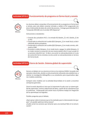 124
AUTOMATIZACIÓN INDUSTRIAL
Los alumnos deben comprobar el funcionamiento de su programa en forma local
y remota, para esto deben conectar entradas y salidas al PLC asegurando con
esto el intercambio de datos de control de procesos. Entregar guía Actividad 19.3
“Enlazando INFILINK con el servidor OPC Kepserver”
Instrucciones a estudiantes:
•
• Conecte dos pulsadores N.O. a la entrada I0.0 (botón_1) e I0.1 (botón_2) de
su PLC.
•
• 	
Compruebe la activación de la salida Q0.0 (lámpara_1) en modo local, es decir
utilizando dichos pulsadores.
•
• 	
Compruebe la activación de la salida Q0.0 (lámpara_1) en modo remoto, utili-
zando el HMI.
•
• 	
Encienda la salida (lámpara_1) en modo local y apague la salida (lámpara_1)
en modo remoto (y viceversa), de esta manera podrá inferir lo que sucede en
un proceso industrial real. Es decir, una acción se está produciendo en la sala
de control (En forma remota) y la otra acción se está produciendo en terreno
(En forma local).
Actividad Nº19.3 Funcionamiento de programa en forma local y remota
Minutos
45
Genere un debate con sus alumnos en torno a los sistemas SCADA. Se puede citar
ejemplos industriales, donde se está actualmente utilizando estas plataformas, o
solicitar la investigación bibliográfica a sus estudiantes para esquematizar algu-
nos modelos existentes.
Compare estos modelos con la actividad desarrollada en la sesión y encontrar
semejanzas generales.
Cierre la sesión dejando en claro que lo importante ha sido crear un sistema glo-
bal de supervisión, control y adquisición de datos, a partir de los subsistemas que
lo conforman. Proyectando esta sesión hacia el próximo trabajo de integración
de los aprendizajes acá logrados.
Posibles preguntas para el debate:
¿Qué opinan sobre el proceso que se ha realizado para la interconexión de equi-
pos? ¿Es posible optimizar dichas tareas?
¿Cuáles serían las acciones que tomarían para una eventual falla en la comuni-
cación?
Actividad Nº19.4 Cierre de Sesión. Sistema global de supervisión
Minutos
45
 