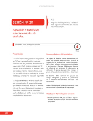 126
AUTOMATIZACIÓN INDUSTRIAL
SESIÓN Nº 20 Programa PLCs de gama baja y pantallas
HMI, según requerimientos del proceso
industriales simples.
AE
Duración:4 horas pedagógicas en total
Presentación
La sesión tiene como propósito programar
un PLC para una aplicación requerida y
conectar con dos pantallas de operación y
supervisión HMI. La dinámica para el de-
sarrollo de esta actividad es resolver cada
ejercicio de manera independiente pero
con intención posterior de integrar los dos
trabajos y conseguir el producto esperado.
Es propósito también de esta sesión eva-
luar competencias de los estudiantes ya
que a estas alturas del módulo se deberá
integrar los aprendizajes esperados para
colocarlos a disposición de soluciones
reales, trabajando así las competencias de
empleabilidad requeridas.
Horas
Aplicación I: Sistema de
estacionamientos de
vehículos.
4
Recomendaciones Metodológicas
Se sugiere al docente contar previamente con
todos los equipos necesarios para realizar la
integración de sistemas de control (sensores,
PLCs, PCs y software correctamente instalados
y funcionando). El actuar didáctico del docente
se relaciona con procesos de observación y
utilización de pautas que permitan recoger el
grado de logro de las competencias a desarrollar.
El docente debe conocer las pautas de
cotejo entregadas y evaluar la pertinencia
de su aplicación en el trabajo solicitado a los
estudiantes.
Puede complementar el trabajo, solicitando a sus
estudiantes el informe final de la actividad.
Objetivo de Aprendizaje de la Sesión
•
• Diseña pantallas HMI, de acuerdo a requeri-
mientos de aplicación del proceso específico
propuesto.
 
