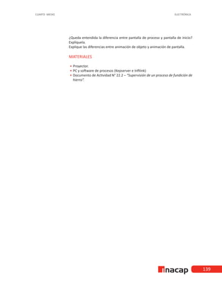 139
CUARTO MEDIO ELECTRÓNICA
¿Queda entendida la diferencia entre pantalla de proceso y pantalla de inicio?
Explíquela.
Explique las diferencias entre animación de objeto y animación de pantalla.
MATERIALES
•
• 	Proyector.
•
• 	
PC y software de procesos (Kepserver e Infilink)
•
• 	
Documento de Actividad N° 22.2 – “Supervisión de un proceso de fundición de
hierro”.
 