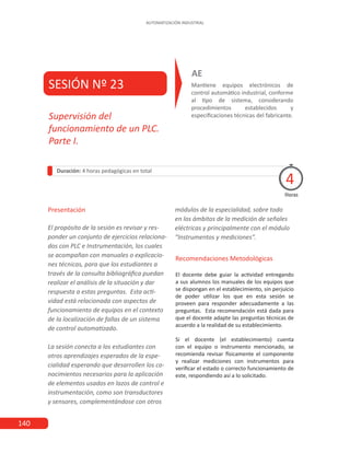 140
AUTOMATIZACIÓN INDUSTRIAL
SESIÓN Nº 23 Mantiene equipos electrónicos de
control automático industrial, conforme
al tipo de sistema, considerando
procedimientos establecidos y
especificaciones técnicas del fabricante.
AE
Duración: 4 horas pedagógicas en total
Presentación
El propósito de la sesión es revisar y res-
ponder un conjunto de ejercicios relaciona-
dos con PLC e Instrumentación, los cuales
se acompañan con manuales o explicacio-
nes técnicas, para que los estudiantes a
través de la consulta bibliográfica puedan
realizar el análisis de la situación y dar
respuesta a estas preguntas. Esta acti-
vidad está relacionada con aspectos de
funcionamiento de equipos en el contexto
de la localización de fallas de un sistema
de control automatizado.
La sesión conecta a los estudiantes con
otros aprendizajes esperados de la espe-
cialidad esperando que desarrollen los co-
nocimientos necesarios para la aplicación
de elementos usados en lazos de control e
instrumentación, como son transductores
y sensores, complementándose con otros
Horas
Supervisión del
funcionamiento de un PLC.
Parte I.
4
Recomendaciones Metodológicas
El docente debe guiar la actividad entregando
a sus alumnos los manuales de los equipos que
se dispongan en el establecimiento, sin perjuicio
de poder utilizar los que en esta sesión se
proveen para responder adecuadamente a las
preguntas. Esta recomendación está dada para
que el docente adapte las preguntas técnicas de
acuerdo a la realidad de su establecimiento.
Si el docente (el establecimiento) cuenta
con el equipo o instrumento mencionado, se
recomienda revisar físicamente el componente
y realizar mediciones con instrumentos para
verificar el estado o correcto funcionamiento de
este, respondiendo así a lo solicitado.
módulos de la especialidad, sobre todo
en los ámbitos de la medición de señales
eléctricas y principalmente con el módulo
“Instrumentos y mediciones”.
 