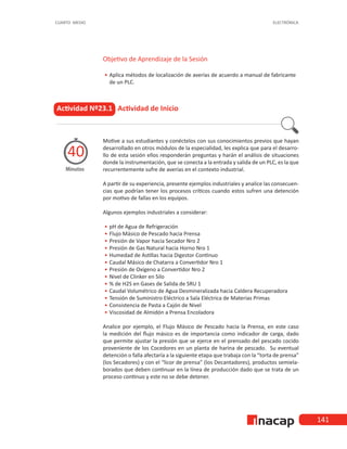 141
CUARTO MEDIO ELECTRÓNICA
Actividad Nº23.1 Actividad de Inicio
Motive a sus estudiantes y conéctelos con sus conocimientos previos que hayan
desarrollado en otros módulos de la especialidad, les explica que para el desarro-
llo de esta sesión ellos responderán preguntas y harán el análisis de situaciones
donde la instrumentación, que se conecta a la entrada y salida de un PLC, es la que
recurrentemente sufre de averías en el contexto industrial.
A partir de su experiencia, presente ejemplos industriales y analice las consecuen-
cias que podrían tener los procesos críticos cuando estos sufren una detención
por motivo de fallas en los equipos.
Algunos ejemplos industriales a considerar:
•
• 	
pH de Agua de Refrigeración
•
• 	
Flujo Másico de Pescado hacia Prensa
•
• 	
Presión de Vapor hacia Secador Nro 2
•
• 	
Presión de Gas Natural hacia Horno Nro 1
•
• 	
Humedad de Astillas hacia Digestor Continuo
•
• 	
Caudal Másico de Chatarra a Convertidor Nro 1
•
• 	
Presión de Oxígeno a Convertidor Nro 2
•
• 	
Nivel de Clinker en Silo
•
• 	
% de H2S en Gases de Salida de SRU 1
•
• 	
Caudal Volumétrico de Agua Desmineralizada hacia Caldera Recuperadora
•
• 	
Tensión de Suministro Eléctrico a Sala Eléctrica de Materias Primas
•
• 	
Consistencia de Pasta a Cajón de Nivel
•
• 	
Viscosidad de Almidón a Prensa Encoladora
Analice por ejemplo, el Flujo Másico de Pescado hacia la Prensa, en este caso
la medición del flujo másico es de importancia como indicador de carga, dado
que permite ajustar la presión que se ejerce en el prensado del pescado cocido
proveniente de los Cocedores en un planta de harina de pescado. Su eventual
detención o falla afectaría a la siguiente etapa que trabaja con la “torta de prensa”
(los Secadores) y con el “licor de prensa” (los Decantadores), productos semiela-
borados que deben continuar en la línea de producción dado que se trata de un
proceso continuo y este no se debe detener.
Minutos
40
Objetivo de Aprendizaje de la Sesión
•
• Aplica métodos de localización de averías de acuerdo a manual de fabricante
de un PLC.
 