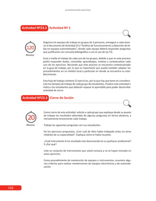 142
AUTOMATIZACIÓN INDUSTRIAL
Organice los equipos de trabajo en grupos de 3 personas, entregará a cada alum-
no el documento de Actividad 23.2 “Análisis de funcionamiento y detección de fa-
llas en equipos automatizados”, donde cada equipo deberá responder preguntas
que justificarán con consulta bibliográfica o con el uso de las TIC.
Guie y medie el trabajo de cada uno de los grupos, debido a que en este proceso
podrá responder dudas, consolidar aprendizajes, motivar y contextualizar cada
uno de los ejercicios. Recuerde que este proceso se encuentra contextualizado
en la guía de trabajo, por lo que es importante que pueda también adaptar los
procedimientos en un ámbito local y particular en donde se encuentra su esta-
blecimiento.
Esta hoja de trabajo contiene 15 ejercicios, por lo que hay que tener en considera-
ción los tiempos de trabajo de cada grupo de estudiantes. Finalice esta actividad e
indica a los estudiantes que deberán repasar lo aprendido para poder desarrollar
actividad de cierre.
Actividad Nº23.2 Actividad Nº 1
Minutos
120
Como cierre de esta actividad solicite a cada grupo que explique desde su puesto
de trabajo los resultados obtenidos de algunas preguntas en forma aleatoria, y
retroalimente brevemente cada trabajo.
Trabaje las siguientes preguntas con sus estudiantes:
De los ejercicios propuestos, ¿Con cuál de ellos había trabajado antes en otros
módulos de su especialidad? Explique cómo lo había resuelto.
¿Cuál instrumento le ha resultado más desconocido en su quehacer profesional?
Y ¿Por qué?
Liste un conjunto de instrumentos que usted conozca y no se hayan revisado en
estos ejercicios.
Como procedimiento de mantención de equipos e instrumentos, enumere algu-
nos criterios para realizar mantenciones de equipos electrónicos y de automati-
zación.
Actividad Nº23.3 Cierre de Sesión
Minutos
20
 