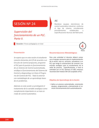 144
AUTOMATIZACIÓN INDUSTRIAL
SESIÓN Nº 24 Mantiene equipos electrónicos de
control automático industrial, conforme
al tipo de sistema, considerando
procedimientos establecidos y
especificaciones técnicas del fabricante.
AE
Duración: 4 horas pedagógicas en total
Presentación
Se espera que en esta sesión el estudiante
conecte elementos de E/S de acuerdo a un
Circuito de Control propuesto, programe
el PLC para la puesta en funcionamiento
de un Sistema de Control automatizado,
verifique el funcionamiento del Sistema de
Control y diagnostique en línea el Progra-
ma de Control del PLC. Todo lo anterior
con metodología de un aprendizaje basa-
do en problemas.
Además en esta sesión se privilegiará el
tratamiento de la variable analógica como
complemento importante en un lazo ce-
rrado de control automático.
Horas
Supervisión del
funcionamiento de un PLC.
Parte II.
4
Recomendaciones Metodológicas
Para esta actividad el docente deberá contar
con el equipo necesario para la implementación
de la sesión, esto es, sensores, actuadores y un
PLC que tenga la característica de conectar una
entrada analógica para el escalamiento de la
señal de proceso. Específicamente, si hará la
actividad con un PLC Siemens S7-200, entonces
necesitará del módulo EM-235 acoplado al PLC.
Objetivo de Aprendizaje de la Sesión
•
• Aplica un proceso automatizado, conectando
equipos, programando y demostrando el co-
rrecto funcionamiento de la automatización.
 