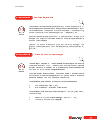 145
CUARTO MEDIO ELECTRÓNICA
Actividad Nº24.1 Variables de proceso
Comience esta sesión explicando y motivando a sus alumnos respecto de las va-
riables de proceso que son necesarias medir y controlar en una industria, espe-
cíficamente refiérase a las variables analógicas, tales como: El nivel de líquidos y
sólidos, La presión, El caudal volumétrico y másico, La temperatura, etc.
Explique la diferencia entre la detección y la medición continua de nivel en un
estanque. Esto porque sus estudiantes controlarán el nivel de líquido mediante la
medición continúa de este.
Organice a sus equipos de trabajo en grupos de 3 personas y disponga a cada
grupo los elementos necesarios para la actividad (sensores, transmisores, PLC, PC,
guías, etc.)
Minutos
20
Actividad Nº24.2 Control de nivel en un estanque
Entregue la guía Actividad 24.2 “Control de nivel en un estanque, con medición
continua de la variable”. Solicita a los estudiantes analizar el problema y explica
que para esta sesión se trabajará con el escalamiento y acondicionamiento de
señal en el PLC, de una variable analógica de entrada.
Explique el proceso de escalamiento a los alumnos, donde se relaciona la señal
del transmisor con la variable de ingeniería. En este ejercicio el nivel es medido en
porcentaje (estanque vacío es 0% y estanque lleno es 100%).
Datos aportados por el problema, que ayudan al escalamiento de señal:
1.	 Señal del transmisor = 4 a 20 [mA]
2.	 Nivel del estanque = 0% mínimo y 100% máximo
Datos aportados por el manual del módulo analógico EM235, que ayudan al esca-
lamiento de señal:
1.	 Formato de la palabra de datos = Margen Unipolar 0 a + 32000
2.	 Corriente de entrada máxima = 32 [mA]
Minutos
45
 