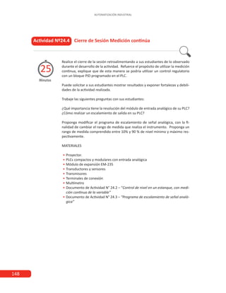 148
AUTOMATIZACIÓN INDUSTRIAL
Actividad Nº24.4 Cierre de Sesión Medición continúa
Realice el cierre de la sesión retroalimentando a sus estudiantes de lo observado
durante el desarrollo de la actividad. Refuerce el propósito de utilizar la medición
continua, explique que de esta manera se podría utilizar un control regulatorio
con un bloque PID programado en el PLC.
Puede solicitar a sus estudiantes mostrar resultados y exponer fortalezas y debili-
dades de la actividad realizada.
Trabaje las siguientes preguntas con sus estudiantes:
¿Qué importancia tiene la resolución del módulo de entrada analógico de su PLC?
¿Cómo realizar un escalamiento de salida en su PLC?
Proponga modificar el programa de escalamiento de señal analógica, con la fi-
nalidad de cambiar el rango de medida que realiza el instrumento. Proponga un
rango de medida comprendido entre 10% y 90 % de nivel mínimo y máximo res-
pectivamente.
MATERIALES
•
• 	Proyector.
•
• 	
PLCs compactos y modulares con entrada analógica
•
• 	
Módulo de expansión EM-235
•
• 	
Transductores y sensores
•
• 	Transmisores
•
• 	
Terminales de conexión
•
• 	
Multímetro
•
• 	
Documento de Actividad N° 24.2 – “Control de nivel en un estanque, con medi-
ción continua de la variable”
•
• 	
Documento de Actividad N° 24.3 – “Programa de escalamiento de señal analó-
gica”
Minutos
25
 