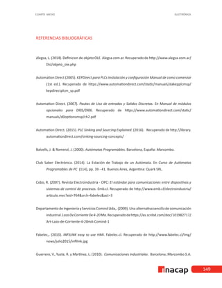 149
CUARTO MEDIO ELECTRÓNICA
REFERENCIAS BIBLIOGRÁFICAS
Alegsa, L. (2014). Definicion de objeto OLE. Alegsa.com.ar. Recuperado de http://www.alegsa.com.ar/
Dic/objeto_ole.php
Automation Direct (2005). KEPDirect para PLCs Instalación y configuración Manual de como comenzar
(1st ed.). Recuperado de https://www.automationdirect.com/static/manuals/dakepplcmsp/
kepdirectplcm_sp.pdf
Automation Direct. (2007). Pautas de Uso de entradas y Salidas Discretas. En Manual de módulos
opcionales para Dl05/Dl06. Recuperado de https://www.automationdirect.com/static/
manuals/d0optionsmsp/ch2.pdf
Automation Direct. (2015). PLC Sinking and Sourcing Explained. (2016). Recuperado de http://library.
automationdirect.com/sinking-sourcing-concepts/
Balcells, J. & Romeral, J. (2000). Autómatas Programables. Barcelona, España: Marcombo.
Club Saber Electrónica. (2014). La Estación de Trabajo de un Autómata. En Curso de Autómatas
Programables de PC (114), pp. 39 - 41. Buenos Aires, Argentina: Quark SRL.
Cobo, R. (2007). Revista Electroindustria - OPC: El estándar para comunicaciones entre dispositivos y
sistemas de control de procesos. Emb.cl. Recuperado de http://www.emb.cl/electroindustria/
articulo.mvc?xid=764&srch=fabelec&act=3
Departamento de Ingeniería y Servicios Comind Ltda,. (2009). Una alternativa sencilla de comunicación
industrial.LazoDeCorrienteDe4-20Ma.Recuperadodehttps://es.scribd.com/doc/101982717/
Art-Lazo-de-Corriente-4-20mA-Comind-1
Fabelec,. (2015). INFILINK easy to use HMI. Fabelec.cl. Recuperado de http://www.fabelec.cl/img/
news/julio2015/infilink.jpg
Guerrero, V., Yuste, R. y Martínez, L. (2010). Comunicaciones Industriales. Barcelona; Marcombo S.A.
 