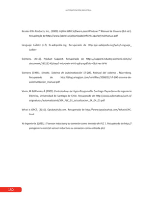 150
AUTOMATIZACIÓN INDUSTRIAL
Kessler-Ellis Products, Inc,. (2003). Infilink HMI Software para Windows™ Manual de Usuario (1st ed.).
Recuperado de http://www.fabelec.cl/downloads/InfilinkEspanolFinalmanual.pdf
Lenguaje Ladder (s.f). Es.wikipedia.org. Recuperado de https://es.wikipedia.org/wiki/Lenguaje_
Ladder
Siemens. (2016). Product Support. Recuperado de https://support.industry.siemens.com/cs/
document/58523240/step7-microwin-v4-0-sp8-y-sp9?dti=0&lc=es-WW
Siemens (1998). Simatic. Sistema de automatización S7-200, Manual del sistema . Nüernberg.
Recuperado de http://blog.artegijon.com/toni/files/2008/02/s7-200-sistema-de-
automatizacion_manual.pdf
Vanin,M.&Waman,Á.(2003).ControladoresdeLógicaProgamable.Santiago:DepartamentoIngeniería
Eléctrica, Universidad de Santiago de Chile. Recuperado de http://www.automaticausach.cl/
asignaturas/automatizaind/304_PLC_01_actualizacion_24_04_03.pdf
What is OPC?. (2010). Opcdatahub.com. Recuperado de http://www.opcdatahub.com/WhatIsOPC.
html
Yo Ingeniería. (2015). El sensor inductivo y su conexión como entrada de PLC |. Recuperado de http://
yoingenieria.com/el-sensor-inductivo-su-conexion-como-entrada-plc/
 