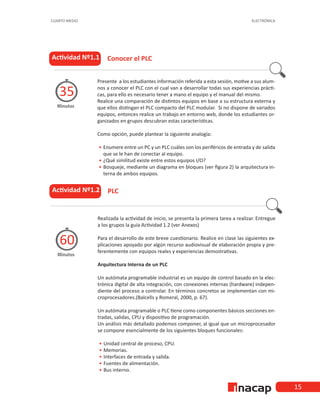 ELECTRÓNICA
CUARTO MEDIO
15
Presente a los estudiantes información referida a esta sesión, motive a sus alum-
nos a conocer el PLC con el cual van a desarrollar todas sus experiencias prácti-
cas, para ello es necesario tener a mano el equipo y el manual del mismo.
Realice una comparación de distintos equipos en base a su estructura externa y
que ellos distingan el PLC compacto del PLC modular. Si no dispone de variados
equipos, entonces realice un trabajo en entorno web, donde los estudiantes or-
ganizados en grupos descubran estas características.
Como opción, puede plantear la siguiente analogía:
•
• 	
Enumere entre un PC y un PLC cuáles son los periféricos de entrada y de salida
que se le han de conectar al equipo.
•
• 	
¿Qué similitud existe entre estos equipos I/O?
•
• 	
Bosqueje, mediante un diagrama en bloques (ver figura 2) la arquitectura in-
terna de ambos equipos.
Actividad Nº1.1
Minutos
35
			Conocer el PLC
Realizada la actividad de inicio, se presenta la primera tarea a realizar. Entregue
a los grupos la guía Actividad 1.2 (ver Anexos)
Para el desarrollo de este breve cuestionario. Realice en clase las siguientes ex-
plicaciones apoyado por algún recurso audiovisual de elaboración propia y pre-
ferentemente con equipos reales y experiencias demostrativas.
Arquitectura Interna de un PLC
Un autómata programable industrial es un equipo de control basado en la elec-
trónica digital de alta integración, con conexiones internas (hardware) indepen-
diente del proceso a controlar. En términos concretos se implementan con mi-
croprocesadores.(Balcells y Romeral, 2000, p. 67).
Un autómata programable o PLC tiene como componentes básicos secciones en-
tradas, salidas, CPU y dispositivo de programación.
Un análisis más detallado podemos componer, al igual que un microprocesador
se compone esencialmente de los siguientes bloques funcionales:
•
• 	
Unidad central de proceso, CPU.
•
• 	Memorias.
•
• 	
Interfaces de entrada y salida.
•
• 	
Fuentes de alimentación.
•
• 	Bus interno.
Actividad Nº1.2
Minutos
60
			PLC
 