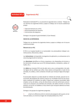 AUTOMATIZACIÓN INDUSTRIAL
18
Realizada la Actividad N°1.2, se presenta la segunda tarea a realizar. Trabaje con
sus alumnos los siguientes temas y apoye su trabajo con el recurso audiovisual
propio:
•
• 	
Tipos de memoria en un PLC.
•
• 	
Direccionamiento de memoria.
•
• 	
Instrucciones de programa.
Entregue a los grupos la guía Actividad 1.3 (ver Anexos)
INICIO DE LA EXPERIENCIA
Trabaje con sus alumnos los siguientes temas y apoye su trabajo con el recurso
audiovisual propio
Memoria de un PLC.
El PLC es un equipo basado en un procesador. Los procesadores trabajan con:
instrucciones; direcciones y datos.
Las instrucciones corresponden al programa de aplicación y se almacenan en la
zona de programa de la memoria.
Las direcciones identifican en forma inequívoca a los dispositivos de terreno y
los elementos virtuales que usa el PLC (temporizadores, contadores, salidas vir-
tuales, etc.).
Los datos que maneja el PLC son de valor cero o uno, y corresponden a los valo-
res lógicos de las señales que utiliza. Estos valores corresponden al valor de las
entradas, las salidas, y otros contactos virtuales que maneja la lógica del progra-
ma.
El procesador adquiere sus datos desde los módulos de entrada, ejecuta las ins-
trucciones del programa de control y evacua sus resultados hacia los pre-actua-
dores mediante los módulos de salida. Al igual que cualquier procesador debe
emplear un bus de datos, un bus de direcciones y otro de control para comuni-
carse con la memoria y las interfaces de entrada y de salida a terreno. En forma
práctica, en los PLC se establece un bus interno que incorpora además las líneas
de alimentación.
Entregue a los grupos las siguientes preguntas:
1.	 ¿Cuál es la diferencia entre la memoria de programa del usuario, la me-
moria de datos y la memoria imagen de entradas/salidas de un PLC?
Actividad Nº1.3
Minutos
60
			Experiencia PLC
 