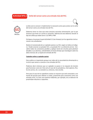 24
AUTOMATIZACIÓN INDUSTRIAL
Actividad Nº2.2 Señal del sensor como una entrada más del PLC.
Minutos
60
La idea acá es conocer e implementar lo necesario como para contar con la señal
del sensor como una entrada más del PLC.
Debemos tener en claro que estos sensores necesitan alimentación, por lo que
tenemos que tener en cuenta su provisión. Además de esto debemos decidir el
tipo de salida que debe tener si es NPN o PNP.
Entregue a los grupos la guía Actividad 2.2 (ver Anexos) con las siguientes instruc-
ciones a los estudiantes.
Realice el conexionado de un captador pasivo a su PLC, según se indica en la figu-
ra. Puede conectar un pulsador N.O., un pulsador N.C. o un final de carrera. Con-
sidere todas las conexiones posibles y aplique teoría de circuitos para plantear
desafíos a sus alumnos, solicitándoles al mismo tiempo que investiguen sobre los
datos técnicos de su tarjeta de entrada del PLC
Captador activo y captador pasivo
Este análisis es importante porque nos indica de la necesidad de alimentación o
no de lo que vamos a conectar a las entradas del PLC.
Podemos decir entonces que un captador es pasivo si no requiere de tensión
para funcionar como tal. Este sería el caso de los pulsadores, interruptores, fina-
les de carrera, etc. La conexión es, entonces, más sencilla.
Pero para el caso de los captadores activos se requiere que esté conectado a una
fuente de tensión para obtener su señal, justamente para conectarlo como una
entrada al PLC. En este caso estamos hablando, por ejemplo, de un detector de
proximidad inductivo o capacitivo.
 