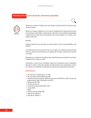 26
AUTOMATIZACIÓN INDUSTRIAL
Actividad Nº2.4 Cierre de Sesión. Conexiones aprendidas
Minutos
15
Re exione y analice el trabajo que han llevado a cabo durante las sesiones prác
cas de conexión.
Realice un trabajo colabora vo en el cual los integrantes de cada grupo discuten
las conexiones aprendidas, comparten las soluciones a los problemas planteados
y determinan a través de la inves gación como estas pueden ser u lizadas en el
ámbito industrial.
Ejemplo:
Explique usted ¿En qué situación se recomendaría u lizar la conexión NPN y cuál
la PNP?
Las limitaciones de los sensores induc vos y capaci vos, desde el punto de vista
eléctrico, está en la corriente que son capaces de manejar cuando se les conecta
a la carga.
Bosqueje en su cuaderno la medición que usted haría para comprobar la corriente
medida entre el sensor y el PLC.
Finalmente, y como cierre el profesor repasa los contenidos vistos y trabajados
durante la sesión, indicando aquellas consideraciones más importantes a tener
en cuenta en el quehacer, recalcando los aspectos de seguridad involucrados.
MATERIALES
•
• PLC Siemens, modelo Sima c S7-200
•
• PC, con puerto serial RS232 y/o USB
•
• Interface de comunicación PC/PPI con puerto serial RS232 o USB • So ware de
programación Step 7 MicroWin V4.0 SP9
•
• Botoneras NC y NO
•
• Finales de carrera
•
• Sensores de proximidad NPN y PNP
•
• Luces piloto
•
• Relés
•
• Relés de estado sólido SSR
•
• Hoja de Ac vidad 2.2
•
• Hoja de Ac vidad 2.3
 