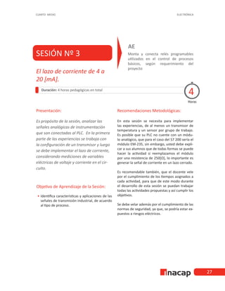 27
CUARTO MEDIO ELECTRÓNICA
SESIÓN Nº 3 Monta y conecta relés programables
utilizados en el control de procesos
básicos, según requerimiento del
proyecto
AE
Duración: 4 horas pedagógicas en total
Presentación:
Es propósito de la sesión, analizar las
señales analógicas de instrumentación
que son conectadas al PLC. En la primera
parte de las experiencias se trabaja con
la configuración de un transmisor y luego
se debe implementar el lazo de corriente,
considerando mediciones de variables
eléctricas de voltaje y corriente en el cir-
cuito.
Recomendaciones Metodológicas:
En esta sesión se necesita para implementar
las experiencias, de al menos un transmisor de
temperatura y un sensor por grupo de trabajo.
Es posible que su PLC no cuente con un módu-
lo analógico, que para el caso del S7 200 sería el
módulo EM-235, sin embargo, usted debe expli-
car a sus alumnos que de todas formas se puede
hacer la actividad si reemplazamos el módulo
por una resistencia de 250[Ω], lo importante es
generar la señal de corriente en un lazo cerrado.
Es recomendable también, que el docente vele
por el cumplimiento de los tiempos asignados a
cada actividad, para que de este modo durante
el desarrollo de esta sesión se puedan trabajar
todas las actividades propuestas y así cumplir los
objetivos.
Se debe velar además por el cumplimiento de las
normas de seguridad, ya que, se podría estar ex-
puestos a riesgos eléctricos.
Horas
El lazo de corriente de 4 a
20 [mA].
4
Objetivo de Aprendizaje de la Sesión:
•
• Identifica características y aplicaciones de las
señales de transmisión industrial, de acuerdo
al tipo de proceso.
 